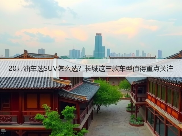 20万油车选SUV怎么选?长城这三款车型值得重点关注(图1) 20万油车选SUV怎么选?长城这三款车型值得重点关注(图1)