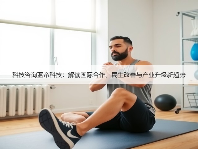 科技咨询蓝帝科技:解读国际合作、民生改善与产业升级新趋势(图2) 科技咨询蓝帝科技:解读国际合作、民生改善与产业升级新趋势(图2)